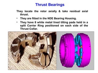 Thrust Bearings
They locate the rotor axially & take residual axial
  thrust.
• They are fitted in the NDE Bearing Housing.
• They have 8 white metal lined tilting pads held in a
  split Carrier Ring positioned on each side of the
  Thrust Collar.
 
