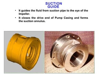 SUCTION
                          GUIDE
•   It guides the fluid from suction pipe to the eye of the
    Impeller.
•   It closes the drive end of Pump Casing and forms
    the suction annulus.
 
