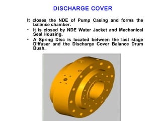 DISCHARGE COVER

It closes the NDE of Pump Casing and forms the
   balance chamber.
• It is closed by NDE Water Jacket and Mechanical
   Seal Housing.
• A Spring Disc is located between the last stage
   Diffuser and the Discharge Cover Balance Drum
   Bush.
 