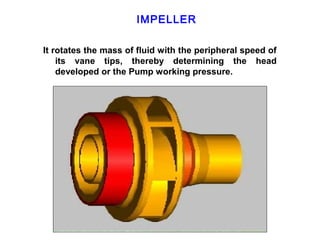 IMPELLER

It rotates the mass of fluid with the peripheral speed of
    its vane tips, thereby determining the head
    developed or the Pump working pressure.
 