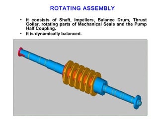 ROTATING ASSEMBLY

•   It consists of Shaft, Impellers, Balance Drum, Thrust
    Collar, rotating parts of Mechanical Seals and the Pump
    Half Coupling.
•   It is dynamically balanced.
 
