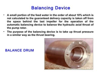 Balancing Device
•   A small portion of the feed water in the order of about 10% which is
    not calculated to the guaranteed delivery capacity is taken off from
    the space behind the last impeller for the operation of the
    automatic balancing device to balance the hydraulic axial thrust of
    the pump rotor.
•   The purpose of the balancing device is to take up thrust pressure
    in a similar way as the thrust bearing.




    BALANCE DRUM
 