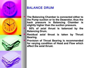 BALANCE DRUM

   The Balancing Chamber is connected either to
    the Pump suction or to the Deaerator, thus the
    back pressure in Balancing Chamber is
    slightly higher than the suction pressure.
     95% of axial thrust is balanced by the
    Balancing Drum.
   Residual axial thrust is taken by Thrust
    Bearing.
   Provision of Thrust Bearing is recommended
    for varying condition of Head and Flow which
    affect the axial thrust.
 