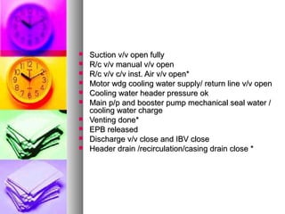    Suction v/v open fully
   R/c v/v manual v/v open
   R/c v/v c/v inst. Air v/v open*
   Motor wdg cooling water supply/ return line v/v open
   Cooling water header pressure ok
   Main p/p and booster pump mechanical seal water /
    cooling water charge
   Venting done*
   EPB released
   Discharge v/v close and IBV close
   Header drain /recirculation/casing drain close *
 
