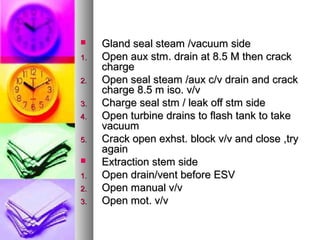     Gland seal steam /vacuum side
1.   Open aux stm. drain at 8.5 M then crack
     charge
2.   Open seal steam /aux c/v drain and crack
     charge 8.5 m iso. v/v
3.   Charge seal stm / leak off stm side
4.   Open turbine drains to flash tank to take
     vacuum
5.   Crack open exhst. block v/v and close ,try
     again
    Extraction stem side
1.   Open drain/vent before ESV
2.   Open manual v/v
3.   Open mot. v/v
 