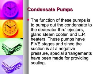 Condensate Pumps
   The function of these pumps is
    to pumps out the condensate to
    the deaerator thru' ejectors,
    gland steam cooler, and L.P.
    heaters. These pumps have
    FIVE stages and since the
    suction is at a negative
    pressure, special arrangements
    have been made for providing
    sealing.
 