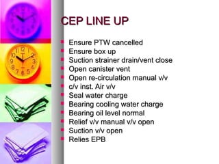 CEP LINE UP
   Ensure PTW cancelled
   Ensure box up
   Suction strainer drain/vent close
   Open canister vent
   Open re-circulation manual v/v
   c/v inst. Air v/v
   Seal water charge
   Bearing cooling water charge
   Bearing oil level normal
   Relief v/v manual v/v open
   Suction v/v open
   Relies EPB
 