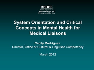 DBHDS
Virginia Department of
Behavioral Health and
Developmental Services
System Orientation and Critical
Concepts in Mental Health for
Medical Liaisons
Cecily Rodriguez.
Director, Office of Cultural & Linguistic Competency
March 2012
 