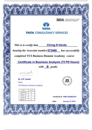Certificate #:
This is to certify that ____________________________Chirag N Handa
573466bearing the Associate number _________ has successfully
completed TCS Business Domain Academy course
Certificate in Business Analysis (75 PD Hours)_____________________________________________
with ____ grade.B
CIBA/143260/2016
Date : January 15, 2016
Dr. V.P. Gulati
Head,
TCS Business Domain Academy
Powered by TCPDF (www.tcpdf.org)
 