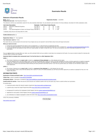 15/07/2014 14:50Exam Results
Page 1 of 1https://www.shef.ac.uk/exam-results/SSO/eoy.html
Name : Na Fu
Programme and Level : BSc/Theoretical Physics 2
Registration Number : 110234494
Examination Results
Statement of Examination Results
This statement confirms your examination results for the units (modules) listed below. You are advised to print and store it for future reference. See below for further explanatory notes.
Unit Code Description Semester Credit Value Grade Results
MAS271 Methods for Differential Equations AUT SEM 13 10 10 40 P - Pass
PHY227 Optics SPR SEM 13 10 10 40 P - Pass
PHY251 From Electromagnetism to Atomic and Nuclear Physics SPR SEM 13 25 25 9 F - Fail
* Indicates unit(s) that are not being taken for credit.
Credits obtained so far: 20
Registration Status: FR - Fully registered
Your level/year result is: F (Fail).
This means that you cannot proceed to the next level of your degree and you are required to resit all failed unit(s) during the August resit period.
What you need to do next :
Contact the examining department for advice on the re-assessment: e.g. what format the re-assessment will take.
To resit the failed examinations, during the August examination period, complete a Re-Assessment Application Form available from: www.shef.ac.uk/ssid/exams/reassessment.html.
In the event that the resit grades are lower than your original grades, the higher of these will count. You may not be awarded more than a bare pass (ie grade 40) in a resit
examination.
If you are not permitted to proceed after your resits, you will be advised further and your position is also likely to be reviewed by the Faculty. You may be invited to attend for interview with
a Faculty Officer to discuss your progress.
Important Note for students who commenced Level 1 for the first time in or after September 2012:
LEVEL 1
The number of attempts at any Level 1 unit is limited to a maximum of three attempts (i.e. a first attempt and two resits).
If you are repeating Level 1 and have failed a Level 1 unit at the third attempt with a result of F (Fail) or NC (Not Completed) you have no further opportunity to resit/be re-assessed
for that unit, unless any of the previous attempts at the unit had a result of NA (Not Assessed). Your department will make any recommendation about progression/failure on the
programme as a whole at the Examination Board following the Spring semester examination period. If you have any queries about your situation you are advised to speak to your
home department.
LEVEL 2
The number of attempts at any Level 2 unit is limited to a maximum of two attempts (i.e. a first attempt and one resit).
If you have failed a Level 2 unit at the first attempt with a result of F (Fail) or NC (Not Completed) you will have one further opportunity to resit/be re-assessed for that unit in the
August resit period.
INFORMATION POINTS
Explanation of Grade and Result codes - http://www.shef.ac.uk/ssid/exams/codes
Tuition Fees - advice is available at www.shef.ac.uk/ssid/fees
Immigration Advice - Information is available at http://www.sheffield.ac.uk/ssid/international/immigration/results
Contact points for queries - Please note that we cannot discuss your academic position with any third party (eg a friend or parent) without your permission.
For queries about
a particular grade contact the relevant academic department http://www.shef.ac.uk/departments
a general query consult the Taught Programmes Office http://www.shef.ac.uk/ssd/tpo/contact
arrangements for entering to be reassessed contact Registry Services student.registration@sheffield.ac.uk
registration for next session contact Registry Services student.registration@sheffield.ac.uk
your attendance at a degree congregation contact the Events Team http://www.shef.ac.uk/graduation/contact
©2014 The University of Sheffield
Print this Page
View another exam result?
 