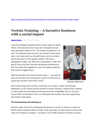 http://yourstory.in/2013/04/vertois-training-a-lucrative-business-with-a-social-impact/
Vertois Training – A lucrative business
with a social impact
Raghu Mohan | April 17, 2013 4:48 pm
I had the privilege of speaking with a senior Indian Air Force
officer a few days back and I was very interested to know
what patriotism meant to him. The answer stumped me. He
said, “The defense forces are born out of fear of man’s dark
side. In an ideal world, we shouldn’t exist. As far as India is
concerned, there is a far greater problem. We have a
demographic bulge, over 60% of our population is under the
age of 25 and we don’t have the educational infrastructure
that can make them eligible for a job. And jobless youth are
this country’s biggest bane.”
What he said after this shook me even more — “You want to
serve the country? Give one person a job for his life and you
would have served it more than I have.”
While these words were running on the back of my head, I spoke with Niranjan
Waghmare, an IIT B alum and the founder of Vertois Training, a startup that is looking
to make youth from the bottom of the pyramid more employable. But it is not pure
service that’s on Niranjan’s mind, he understand the business value and opportunity
that exists in that space.
The homecoming and starting up
Niranjan spent most of his professional life abroad, so much so, that he’s a citizen of
Britain and an overseas citizen of India. Three years ago, he came back to India as the
head of an American company: “I’ve been in the IT/BPO industry for almost 16 years
Niranjan Waghmare
 