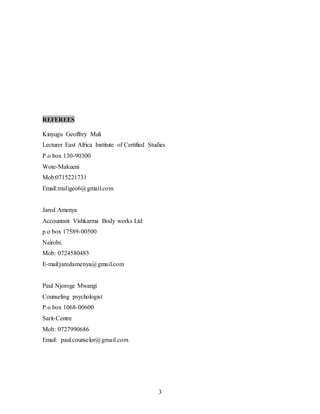 3
REFEREES
Kinyugu Geoffrey Muli
Lecturer East Africa Institute of Certified Studies
P.o box 130-90300
Wote-Makueni
Mob:0715221731
Email:muligeo6@gmail.com
Jared Amenya
Accountant Vishkarma Body works Ltd
p.o box 17589-00500
Nairobi.
Mob: 0724580483
E-mail:jaredamenya@gmail.com
Paul Njoroge Mwangi
Counseling psychologist
P.o box 1068-00600
Sarit-Centre
Mob: 0727990686
Email: paul.counselor@gmail.com
 