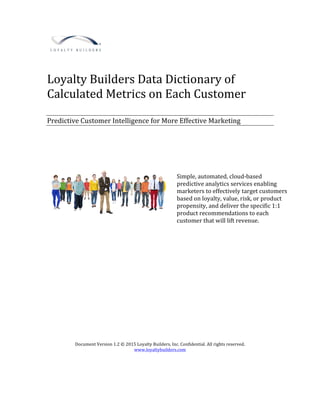 Loyalty	Builders	Data	Dictionary	of	
Calculated	Metrics	on	Each	Customer	
	
	
Predictive	Customer	Intelligence	for	More	Effective	Marketing	
	
	
	
	
	
	
	
	
	
	
	
	
	
	
	
	
	
	
	
	
	
	
	
	
	
	
Document	Version	1.2	©	2015	Loyalty	Builders,	Inc.	Confidential.	All	rights	reserved.	
www.loyaltybuilders.com	
	
Simple,	automated,	cloud-based	
predictive	analytics	services	enabling	
marketers	to	effectively	target	customers	
based	on	loyalty,	value,	risk,	or	product	
propensity,	and	deliver	the	specific	1:1	
product	recommendations	to	each	
customer	that	will	lift	revenue.	
	
 