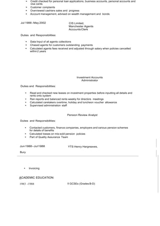 • Credit checked for personal loan applications, business accounts, personal accounts and
visa cards
• Customer complaints
• Overviewed cashiers sales and progress
• Account management, advised on wealth management and bonds
Jul 1988- May 2002 CIS Limited,
Manchester Agents
AccountsClerk
Duties and Responsibilities:
• Data Input of all agents collections
• Chased agents for customers outstanding payments
• Calculated agents fees received and adjusted through salary when policies cancelled
within2 years
Investment Accounts
Administrator
Duties and Responsibilities:
• Read and checked new leases on investment properties before inputting all details and
rents onto system
• Ran reports and balanced rents weekly for directors meetings
• Calculated caretakers overtime, holiday and luncheon voucher allowance
• Supervised administration staff
Pension Review Analyst
Duties and Responsibilities:
• Contacted customers, finance companies, employers and various pension schemes
for details of benefits
• Calculated losses on mis-sold pension policies
• Part of Quality Assurance Team
Jun1988-Jul1988 YTS Henry Hargreaves,
Bury
• Invoicing
ACADEMIC EDUCATION:
1983 -1988 8 GCSEs (Grades B-D)
 