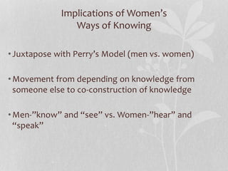 Implications of Women’s
Ways of Knowing
•Juxtapose with Perry’s Model (men vs. women)
•Movement from depending on knowledge from
someone else to co-construction of knowledge
•Men-”know” and “see” vs. Women-”hear” and
“speak”
 