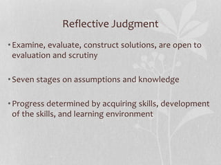 Reflective Judgment
•Examine, evaluate, construct solutions, are open to
evaluation and scrutiny
•Seven stages on assumptions and knowledge
•Progress determined by acquiring skills, development
of the skills, and learning environment
 