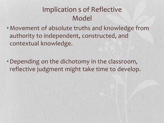 Implication s of Reflective
Model
•Movement of absolute truths and knowledge from
authority to independent, constructed, and
contextual knowledge.
•Depending on the dichotomy in the classroom,
reflective judgment might take time to develop.
 