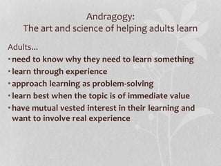 Andragogy:
The art and science of helping adults learn
Adults...
•need to know why they need to learn something
•learn through experience
•approach learning as problem-solving
•learn best when the topic is of immediate value
•have mutual vested interest in their learning and
want to involve real experience
 
