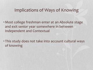 Implications of Ways of Knowing
•Most college freshman enter at an Absolute stage
and exit senior year somewhere in between
Independent and Contextual
•This study does not take into account cultural ways
of knowing
 