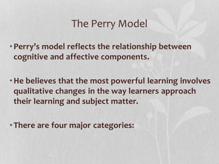 The Perry Model
•Perry’s model reflects the relationship between
cognitive and affective components.
•He believes that the most powerful learning involves
qualitative changes in the way learners approach
their learning and subject matter.
•There are four major categories:
 