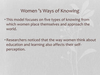 Women ’s Ways of Knowing
•This model focuses on five types of knowing from
which women place themselves and approach the
world.
•Researchers noticed that the way women think about
education and learning also affects their self-
perception.
 