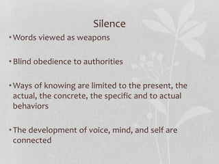Silence
•Words viewed as weapons
•Blind obedience to authorities
•Ways of knowing are limited to the present, the
actual, the concrete, the specific and to actual
behaviors
•The development of voice, mind, and self are
connected
 