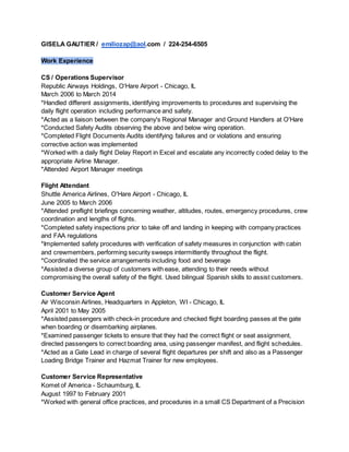 GISELA GAUTIER / emiliozap@aol.com / 224-254-6505
Work Experience
CS / Operations Supervisor
Republic Airways Holdings, O'Hare Airport - Chicago, IL
March 2006 to March 2014
*Handled different assignments, identifying improvements to procedures and supervising the
daily flight operation including performance and safety.
*Acted as a liaison between the company's Regional Manager and Ground Handlers at O'Hare
*Conducted Safety Audits observing the above and below wing operation.
*Completed Flight Documents Audits identifying failures and or violations and ensuring
corrective action was implemented
*Worked with a daily flight Delay Report in Excel and escalate any incorrectly coded delay to the
appropriate Airline Manager.
*Attended Airport Manager meetings
Flight Attendant
Shuttle America Airlines, O'Hare Airport - Chicago, IL
June 2005 to March 2006
*Attended preflight briefings concerning weather, altitudes, routes, emergency procedures, crew
coordination and lengths of flights.
*Completed safety inspections prior to take off and landing in keeping with company practices
and FAA regulations
*Implemented safety procedures with verification of safety measures in conjunction with cabin
and crewmembers, performing security sweeps intermittently throughout the flight.
*Coordinated the service arrangements including food and beverage
*Assisted a diverse group of customers with ease, attending to their needs without
compromising the overall safety of the flight. Used bilingual Spanish skills to assist customers.
Customer Service Agent
Air Wisconsin Airlines, Headquarters in Appleton, WI - Chicago, IL
April 2001 to May 2005
*Assisted passengers with check-in procedure and checked flight boarding passes at the gate
when boarding or disembarking airplanes.
*Examined passenger tickets to ensure that they had the correct flight or seat assignment,
directed passengers to correct boarding area, using passenger manifest, and flight schedules.
*Acted as a Gate Lead in charge of several flight departures per shift and also as a Passenger
Loading Bridge Trainer and Hazmat Trainer for new employees.
Customer Service Representative
Komet of America - Schaumburg, IL
August 1997 to February 2001
*Worked with general office practices, and procedures in a small CS Department of a Precision
 