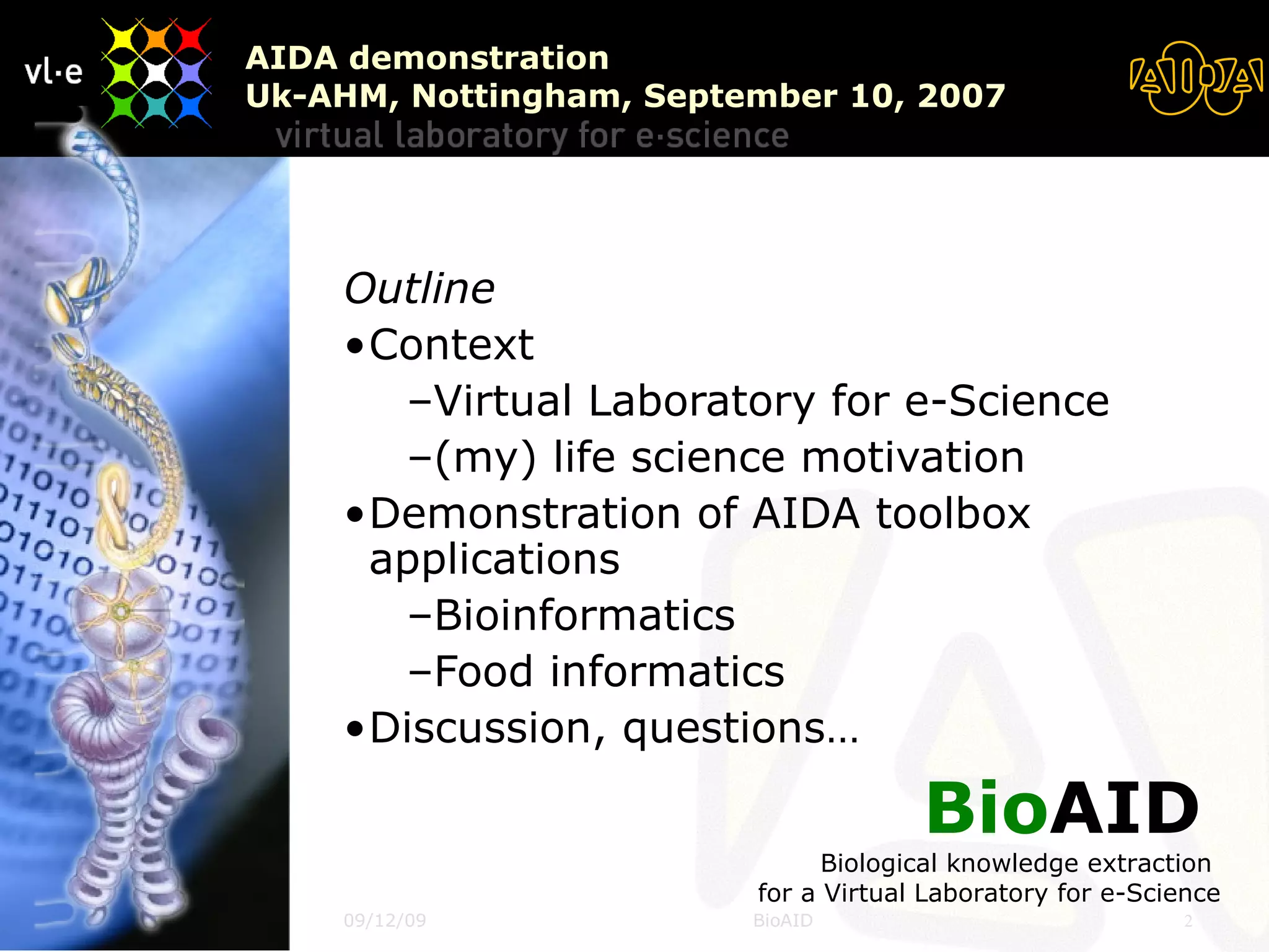 Outline Context Virtual Laboratory for e-Science (my) life science motivation Demonstration of AIDA toolbox applications Bioinformatics Food informatics Discussion, questions… AIDA demonstration Uk-AHM, Nottingham, September 10, 2007 Bio AID   Biological knowledge extraction  for a Virtual Laboratory for e-Science 