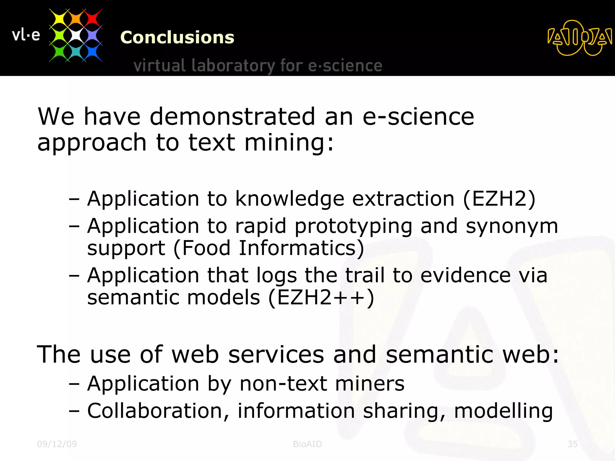 Conclusions We have demonstrated an e-science approach to text mining: Application to knowledge extraction (EZH2) Application to rapid prototyping and synonym support (Food Informatics) Application that logs the trail to evidence via semantic models (EZH2++) The use of web services and semantic web: Application by non-text miners Collaboration, information sharing, modelling 08/06/09 BioAID 