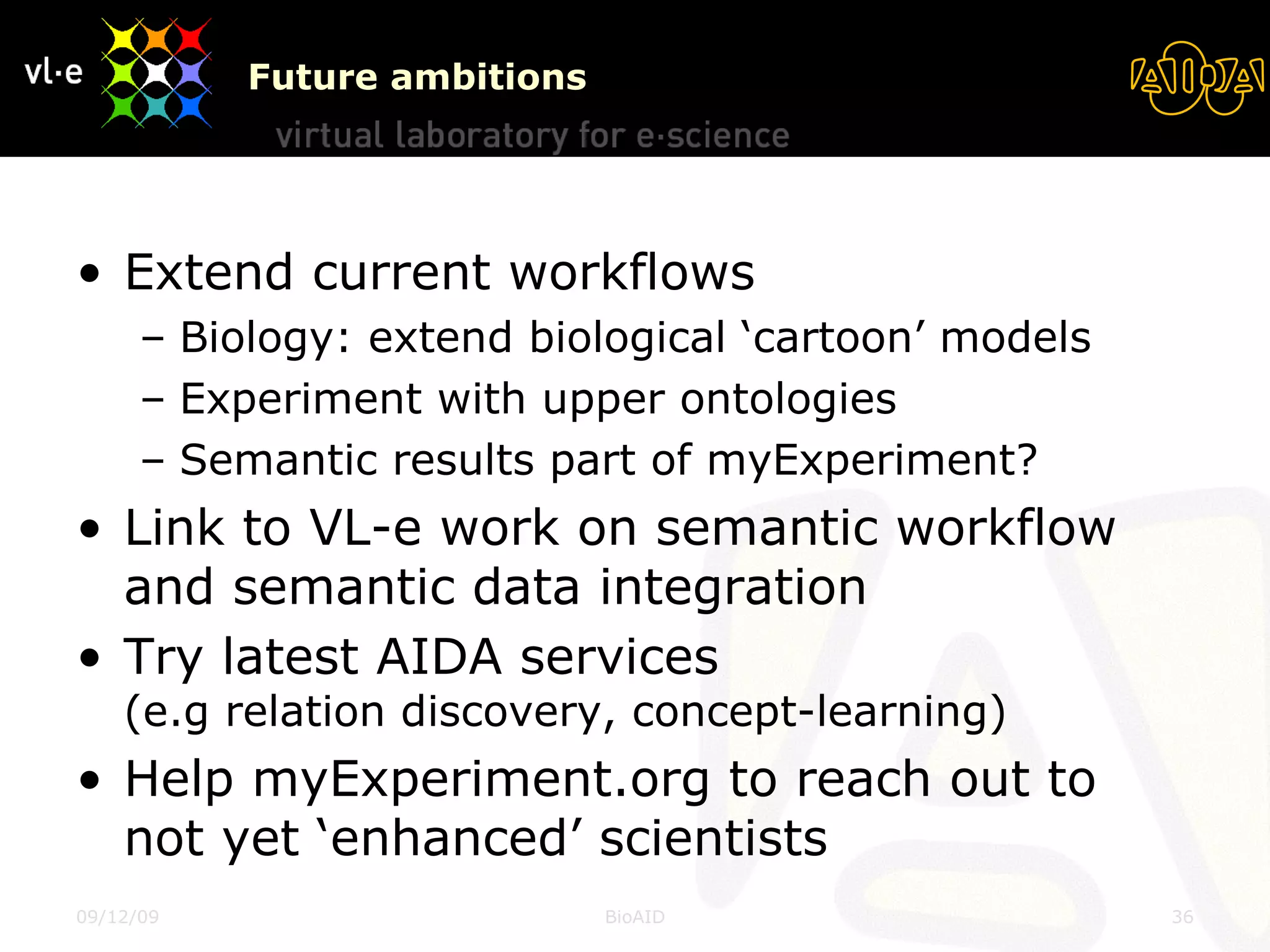 Future ambitions Extend current workflows Biology: extend biological ‘cartoon’ models Experiment with upper ontologies Semantic results part of myExperiment? Link to VL-e work on semantic workflow and semantic data integration  Try latest AIDA services  (e.g relation discovery, concept-learning) Help myExperiment.org to reach out to not yet ‘enhanced’ scientists 