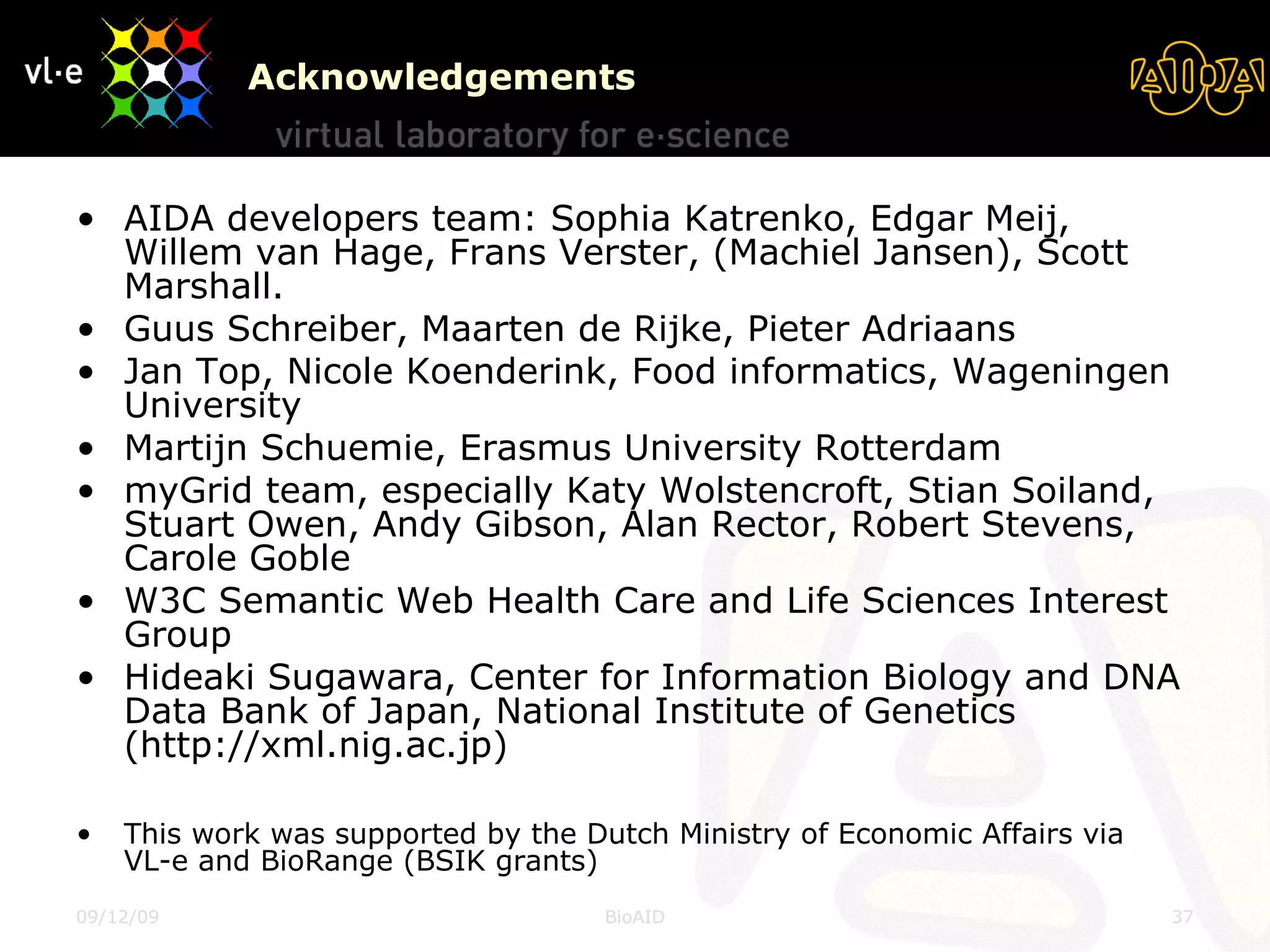 Acknowledgements AIDA developers team: Sophia Katrenko, Edgar Meij, Willem van Hage, Frans Verster, (Machiel Jansen), Scott Marshall. Guus Schreiber, Maarten de Rijke, Pieter Adriaans Jan Top, Nicole Koenderink, Food informatics, Wageningen University Martijn Schuemie, Erasmus University Rotterdam myGrid team, especially Katy Wolstencroft, Stian Soiland, Stuart Owen, Andy Gibson, Alan Rector, Robert Stevens, Carole Goble W3C Semantic Web Health Care and Life Sciences Interest Group Hideaki Sugawara, Center for Information Biology and DNA Data Bank of Japan, National Institute of Genetics (http://xml.nig.ac.jp) This work was supported by the Dutch Ministry of Economic Affairs via  VL-e and BioRange (BSIK grants) 08/06/09 BioAID 