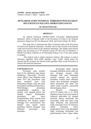 26
PENGARUH AUDIT INTERNAL TERHADAP PENCEGAHAN
KECURANGAN DALAM LAPORAN KEUANGAN
Aji Ahmad Fachruroji
ABSTRACT
Aji Ahmad Fachruroji (043061211059) Universitas Muhammadiyah
Sukabumi. Effect of Internal Audit of the Prevention of Fraud in the financial
statements (Supervisor HJ. Eris Darsawati, M.M. and Venita Sofiani, SE, M.Si).
This study aims to determine the effect of internal audits of the Prevention
of Fraud in the financial statements. Variables used in this research is the Internal
Audit and Fraud Prevention in the financial statements. The sample used internal
auditor and accounting are 8 PT Selamat Lestari, PT PLN area of Sukabumi 7,
PDAM Tirta Bumi Authority 9, PT Parrasindo Perkasa 7 No 31 the total number
of samples
. The analysis used is simple regression analysis. The analysis is used to
determine signifikat. With 0,000 signifikat value <0.005, which means Ho
rejected and Ha accepted, the Internal Audit signifikat effect on the Prevention of
Fraud in the financial statements.
I.PENDAHULUAN
Persaingan yang semakin
ketat di Era globalisasi juga dengan
diadakanya Masyarakat Ekonomi
Asean (MEA) yang dilakukan pada
tahun 2015 dan perusahaan yang
harus mengikuti pasar yang
berkembang dengan cepat dan pesat
berimplikasi terhadap perilaku bisnis.
Perkembangan perusahaan
mengakibatkan terjadinya dua
dampak yaitu dampak positif dan
dampak negatif. Pertumbuhan
perusahaan pun harus
memperhatikan situasi internal demi
terhindarnya dari dampak negatif.
Sehingga bisa meminimalisir dari
dampak yang negatif seperti
pemalsuan laporan keuangan yang
dilakukan perorangan atau
perusahan.
Kecurangan dalam laporan
keuangan dilakukan karena salah saji
atau disengaja maupun tidak
disengaja baik yang berdampak
material maupun non material.
Kesalahan tersebut harus dihindari
karena akan berdampak merugikan
pihak perusahaan dan pihak luar
seperti pihak kereditor, pemerintah
dan pemegang saham.
Menurut Tuanakotta,
2010:159 (dalam festi et al, 2014)
Maraknya kasus fraud yang terjadi di
Indonesia akhir-akhir ini, menjadi
perhatian khusus pemerintah dan
masyarakat. Salah satu upaya yang
dapat dilakukan oleh pemerintah
untuk mencegah fraud. Di antaranya
adalah penerapan sistem
pengendalian intern yang diharapkan
dapat menunjang pencegahan dan
pemberantasan fraud. Upaya dalam
JAMMI – Jurnal Akuntasi UMMI
Vulume I, Nomor 1, Maret – Agustus 2020
 
