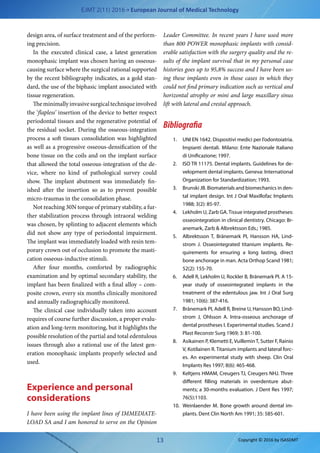 EJMT 2(11) 2016 • European Journal of Medical Technology
13 Copyright © 2016 by ISASDMT
design area, of surface treatment and of the perform-
ing precision.
In the executed clinical case, a  latest generation
monophasic implant was chosen having an osseous-
causing surface where the surgical rational supported
by the recent bibliography indicates, as a gold stan-
dard, the use of the biphasic implant associated with
tissue regeneration.
Theminimallyinvasivesurgicaltechniqueinvolved
the ‘flapless’ insertion of the device to better respect
periodontal tissues and the regenerative potential of
the residual socket. During the osseous-integration
process a soft tissues consolidation was highlighted
as well as a progressive osseous-densification of the
bone tissue on the coils and on the implant surface
that allowed the total osseous-integration of the de-
vice, where no kind of pathological survey could
show. The implant abutment was immediately fin-
ished after the insertion so as to prevent possible
micro-traumas in the consolidation phase.
Not reaching 30N torque of primary stability, a fur-
ther stabilization process through intraoral welding
was chosen, by splinting to adjacent elements which
did not show any type of periodontal impairment.
The implant was immediately loaded with resin tem-
porary crown out of occlusion to promote the masti-
cation osseous-inductive stimuli.
After four months, comforted by radiographic
examination and by optimal secondary stability, the
implant has been finalized with a final alloy – com-
posite crown, every six months clinically monitored
and annually radiographically monitored.
The clinical case individually taken into account
requires of course further discussion, a proper evalu-
ation and long-term monitoring, but it highlights the
possible resolution of the partial and total edentulous
issues through also a rational use of the latest gen-
eration monophasic implants properly selected and
used.
Experience and personal
considerations
I have been using the implant lines of IMMEDIATE-
LOAD SA and I am honored to serve on the Opinion
Leader Committee. In recent years I have used more
than 800 POWER monophasic implants with consid-
erable satisfaction with the surgery quality and the re-
sults of the implant survival that in my personal case
histories goes up to 95,8% success and I have been us-
ing these implants even in those cases in which they
could not find primary indication such as vertical and
horizontal atrophy or mini and large maxillary sinus
lift with lateral and crestal approach.
Bibliografia
1.	 UNI EN 1642. Dispositivi medici per l’odontoiatria.
Impianti dentali. Milano: Ente Nazionale Italiano
di Unificazione; 1997.
2.	 ISO TR 11175. Dental implants. Guidelines for de-
velopment dental implants. Geneva: International
Organization for Standardization; 1993.
3.	 Brunski JB. Biomaterials and biomechanics in den-
tal implant design. Int J Oral Maxillofac Implants
1988; 3(2): 85-97.
4.	 Lekholm U, Zarb GA.Tissue integrated prostheses:
osseointegration in clinical dentistry. Chicago: Br-
anemark, Zarb & Albrektsson Eds.; 1985.
5.	 Albrektsson T, Bränemark PI, Hansson HA, Lind-
strom J. Osseointegrated titanium implants. Re-
quirements for ensuring a  long lasting, direct
bone anchorage in man. Acta Orthop Scand 1981;
52(2): 155-70.
6.	 Adell R, Lekholm U, Rockler B, Bränemark PI. A 15-
year study of osseointegrated implants in the
treatment of the edentulous jaw. Int J Oral Surg
1981; 10(6): 387-416.
7.	 Bränemark PI, Adell R, Breine U, Hansson BO, Lind-
strom J, Ohlsson A. Intra-osseous anchorage of
dental prostheses I. Experimental studies. Scand J
Plast Reconstr Surg 1969; 3: 81-100.
8.	 Asikainen P, Klemetti E,VuilleminT, Sutter F, Rainio
V, Kotilainen R. Titanium implants and lateral forc-
es. An experimental study with sheep. Clin Oral
Implants Res 1997; 8(6): 465-468.
9.	 Keltjens HMAM, Creugers TJ, Creugers NHJ. Three
different filling materials in overdenture abut-
ments; a 30-months evaluation. J Dent Res 1997;
76(5):1103.
10.	 Weinlaender M. Bone growth around dental im-
plants. Dent Clin North Am 1991; 35: 585-601.
 