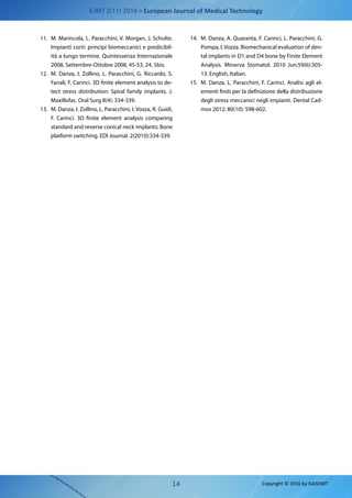 EJMT 2(11) 2016 • European Journal of Medical Technology
14 Copyright © 2016 by ISASDMT
11.	 M. Marincola, L. Paracchini, V. Morgan, J. Schulte.
Impianti corti: principi biomeccanici e predicibil-
ità a lungo termine. Quintessenza Internazionale
2008, Settembre-Ottobre 2008, 45-53, 24, 5bis.
12.	 M. Danza, I. Zollino, L. Paracchini, G. Riccardo, S.
Fanali, F. Carinci. 3D finite element analysis to de-
tect stress distribution: Spiral family implants. J.
Maxillofac. Oral Surg 8(4): 334-339.
13.	 M. Danza, I. Zollino, L. Paracchini, I. Vozza, R. Guidi,
F. Carinci. 3D finite element analysis comparing
standard and reverse conical neck implants: Bone
platform switching. EDI Journal. 2(2010):334-339.
14.	 M. Danza, A. Quaranta, F. Carinci, L. Paracchini, G.
Pompa, I. Vozza. Biomechanical evaluation of den-
tal implants in D1 and D4 bone by Finite Element
Analysis. Minerva Stomatol. 2010 Jun;59(6):305-
13. English, Italian.
15.	 M. Danza, L. Paracchini, F. Carinci. Analisi agli el-
ementi finiti per la definizione della distribuzione
degli stress meccanici negli impianti. Dental Cad-
mos 2012; 80(10): 598-602.
 