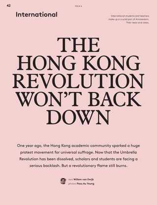4242
THE
HONG KONG
REVOLUTION
WON’T BACK
DOWN
text Willem van Ewijk
photos Pasu Au Yeung
One year ago, the Hong Kong academic community sparked a huge
protest movement for universal suffrage. Now that the Umbrella
Revolution has been dissolved, scholars and students are facing a
serious backlash. But a revolutionary flame still burns.
International International students and teachers
make up a crucial part of Amsterdam.
Their news and views.
FOLIA 6
Folia 06_1541_03.indd 42 05-10-15 18:35
 
