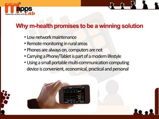 Why m-health promises to be a winning solution
• Lownetworkmaintenance
• Remotemonitoringinruralareas
• Phonesarealwayson,computersarenot
• CarryingaPhone/Tabletispartofamodernlifestyle
• Usingasmallportablemulti-communicationcomputing
deviceisconvenient,economical,practicalandpersonal
 