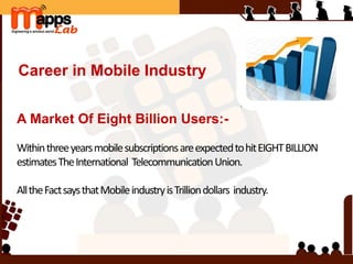 Career in Mobile Industry
A Market Of Eight Billion Users:-
WithinthreeyearsmobilesubscriptionsareexpectedtohitEIGHTBILLION
estimatesTheInternational TelecommunicationUnion.
AlltheFactsaysthatMobileindustryisTrilliondollars industry.
 