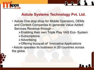 Astute Systems Technology Pvt. Ltd.
• Astute One stop shop for Mobile Operators, OEMs
and Content Companies to generate Value Added
Services Revenue through –
Enabling their own Triple Play VAS Eco- System
Subscriptions
Advertising
Offering bouquet of Innovative Applications
• Astute operates its business in 20 countries across
the globe.
 