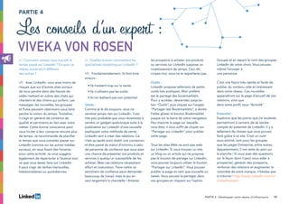 19
PARTIE 4
Les conseils d’un expert :
Viveka Von Rosen
LI : Comment mettez-vous à profit le
temps passé sur LinkedIn ? En quoi ce
réseau social est-il différent
des autres ?
VR : Avec LinkedIn, vous avez moins de
risques que sur d’autres sites sociaux
de vous perdre dans des heures de
vidéo mettant en scène des chats qui
chantent et des chiens qui surfent. Les
messages, les nouvelles, les groupes
et Pulse peuvent néanmoins vous faire
perdre la notion du temps. Toutefois,
il s’agit en général de contenus de
qualité et pertinents en lien avec votre
métier. Cette bonne conscience peut
vous inciter à leur consacrer encore plus
de temps. Je recommande de planifier
le temps que vous comptez passer sur
LinkedIn (comme sur les autres médias
sociaux), en vous fixant des horaires
pour cette activité. Je vous suggère
également de répertorier à l’avance tout
ce que vous devez faire sur LinkedIn.
Il peut s’agir de tâches mensuelles,
hebdomadaires ou quotidiennes.
LI : Quelles erreurs commettent les
spécialistes marketing sur LinkedIn ?
VR : Fondamentalement, ils font trois
erreurs :
• Ils insistent trop sur la vente.
• Ils n’utilisent pas les outils.
• Ils ne réalisent pas son potentiel.
Vente :
Comme je le dis toujours, vous ne
vendrez jamais rien sur LinkedIn. Il est
très peu probable que vous réussissiez à
vendre un gadget quelconque suite à la
publication sur LinkedIn d’une nouvelle
expliquant votre méthode de vente.
LinkedIn sert à créer des relations. Ce
n’est qu’après avoir établi une connexion
et être passé du statut d’inconnu à celui
de personne de confiance que vous avez
une chance de présenter vos produits et
services à quelqu’un susceptible de les
acheter. Mais ces relations nécessitent
effort et maturation. Faire naître ce
sentiment de confiance peut demander
beaucoup de travail, mais le jeu en
vaut largement la chandelle ! Amener
les prospects à acheter vos produits
ou services sur LinkedIn suppose un
investissement de temps. Ceci dit,
croyez-moi, vous ne le regretterez pas.
Outils :
LinkedIn propose tellement de petits
outils très pratiques. Mon préféré
est le partage des bookmarklets.
Pour y accéder, descendez jusqu’au
lien “Outils”, puis cliquez sur l’onglet
“Partager des Bookmarklets”, à droite.
Faites glisser le bouton Bookmarklet
jusque sur la barre de votre navigateur.
Peu importe la page sur laquelle
vous êtes, il vous suffit de cliquer sur
“Partager sur LinkedIn” pour publier
cette page.
Tous les sites Web ne sont pas axés
sur LinkedIn. Si vous trouvez un site,
un blog ou un article qui ne propose
pas le bouton de partage sur LinkedIn,
vous pouvez toujours utiliser le bouton
“Partager sur LinkedIn”. Vous pouvez
publier la page en tant que nouvelle ou
tweet. Vous pouvez la partager dans
vos groupes en cliquant sur l’option
Groupe et en tapant le nom des groupes
LinkedIn de votre choix. Vous pouvez
même l’envoyer à
une personne.
C’est une façon très rapide et facile de
publier du contenu utile et intéressant
dans votre réseau. Ces nouvelles
apparaîtront sur la page d’accueil de vos
relations, ainsi que
dans votre profil, sous “Activité”.
Potentiel :
Espérons que les points que j’ai soulevés
permettront à certains de se rendre
compte du potentiel de LinkedIn. Il y a
tellement de choses que vous pouvez
faire grâce à ce site. C’est un outil
sous-estimé, tant pour les groupes
que les pages Entreprise, entre autres.
Apparemment, il me reste du pain sur
la planche ! Si vous avez des questions
sur la façon dont il peut vous aider à
prospecter, générer des prospects,
renforcer des relations et augmenter la
notoriété de votre marque, n’hésitez pas
à m’écrire ! http://www.LinkedIn.com/in/
LinkedInexpert
PARTIE 4 : Développer votre réseau d’influenceurs
 