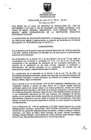 ALCALDÍA DE
SANTIACO DE CAU
SECRETARIA DE EDUCAcloN
RESOLUCIÓN No.4143.01ó 217q+/ DE2017
(.3 0 U0ueLmbic)
POR MEDIO DE LA CUAL SE MODIFICA LA RESOLUCION NO. 1746 DE
SEPTIEMBRE 3 DE 2002 A FIN DE ESCINDIR LAS SEDES CELANESE, LUIS
LÓpEz DE MESA, GENEFmL ANzoÁTEGul, TULlo ENRIQUE TAscÓN y
MANUEL MARIA BUENAVENTURA DE LA INSTITUCION EDUCATIVA
EUSTAQUIO PALACIOS
LA SECRETARIA DE EDUCACIÓN MUNICIPAL de Santiago de Cali, en ejercicio de
sus atribuciones legales y reglamentarias, en especial las contenidas en el Decreto
Municipal No. 411.0.20.0298 de mayo 21 de 2013, y
CONSIDEFUNDO:
Que el Ministerio de Educación Nacional mediante Resolución No. 2749 de diciembre
3 de 2002, certificó al Municipio de Santiago de Cali para asumir la administración
autónoma de la Educación.
De conformidad con el ariiculo 151 y ss del capítulo 11 de la ley 115 de 1994, en
concordancia con el aftículo 7, numerales 7.8, 7.12, 7.13, de la Ley 715 de 2001,
corresponde a las secretarias de educación de los municipios cehificados, sin
perjuicio de lo establecido en las otras normas, organizar la prestación y
administración del servicio educativo en su jurisdicción, de acuerdo con las
prescripciones legales y reglamentarias sobre la materia.
En cumplimiento de lo dispuesto en el artículo 9 de la Ley 715 de 2001, las
autoridades educativas territoriales, velaran para que bajo una sola administración de
la lnstitución Educativa o Centro Educativo, se ofrezcan los niveles de Preescolar,
Básica y Media, según corresponda.
Que el ariículo 2.3.2.1.9 del Decreto 1075 de 2015 establece: Mod/.Í/.cac/.ones. Las
novedades relativas a cambio de sede dentro de la misma entidad territorial
certificada, aperiura de nuevas sedes en la misma jurisdicción, cambio de nombre
del establecimiento educativo o del titular de la licencia, ampliación o disminución de
los niveles de educación ofrecidos, fusión de dos o más establecimientos educativos,
o una modificación estructural del PEl que implique una modalidad de servicio
distinto o en el carácter de la media, requerirán una solicitud de modificación del acto
administrativo mediante el cual se otorgó la licencia de funcionamiento. Para tales
efectos, el titular de la licencia presentará la solicitud, a la que anexará los soportes
correspondientes.
Que la Resolución No. 1746 de septiembre 3 de 2002 ordenó fusionar en un solo
establecimiento educativo denominado lNSTITUCIÓN EDUCATIVA EUSTAQUIO
PALACIOS los siguientes establecimientos educativos: Colegio Eustaquio Palacios,
Celanese, Luis López de Mesa, Sofía Camargo de Lleras, General Anzoátegui,
Santiago Rengifo Salcedo, Fray Cristóbal de Torres, Mariscal Jorge Robledo, Miguel
Antonio Caro, Manuel Maria Buenaventura y Tulio Enrique tascón.
•%
 