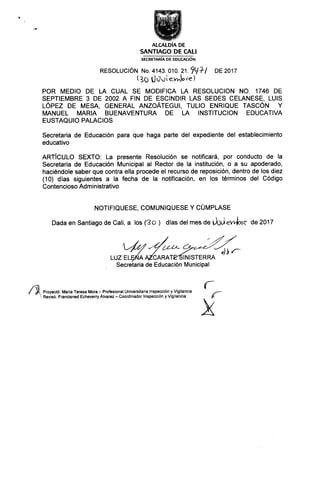 ALCALDÍA DE
SANTIAGO DE CALI
SECRETARÍA DE EDUCACIÓN
RESOLUC,ÓN( 3Nó ólú4:0áíilr€9,y?/ DE 20,7
POR MEDIO DE LA CUAL SE MODIFICA LA RESOLUCION NO. 1746 DE
SEPTIEMBRE 3 DE 2002 A FIN DE ESCINDIR LAS SEDES CELANESE, LUIS
LÓPEZ DE MESA, GENERAL ANZOÁTEGul, TULIO ENRIQUE TASCÓN Y
MANUEL MARIA BUENAVENTURA DE LA INSTITUCION EDUCATIVA
EUSTAQUIO PALACIOS
Secretaria de Educación para que haga pafte del expediente del establecimiento
educativo
ARTÍCULO SEXTO: La presente Resolución se notificará, por conducto de la
Secretaria de Educación Municipal al Rector de la institución, o a su apoderado,
haciéndole saber que contra ella procede el recurso de reposición, dentro de los diez
(10) días siguientes a la fecha de la notificación, en los términos del Código
Contencioso Adm i nistrativo
NOTIFIQUESE, COMUNIQUESE Y CUMPLASE
Dada en Santiago de Cali, a los (€o ) días del mes de ibuevJ?ie de 2017
uu#Z_%N+ lNISTERRA
Secretaria de Educación Municipal
/:i Proyectó: María Teresa Mora -Profesional Universitaria lnspección y Vigilancia
Revisó. Francisned Echeverry Álvarez -Coordinador lnspección y Vigilancia
 
