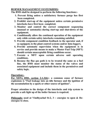 BURNER MANAGEMENT SYSTEM(BMS)
The BMS shall be designed to perform the following functions:-
1. Prevent firing unless a satisfactory furnace purge has first
been completed.
2. Prohibit start-up of the equipment unless certain permissive
interlocks have first been completed.
3. Monitor and control the correct component sequencing
(manual or automatic) during start-up and shut-down of the
equipment.
4. Conditionally allow the continued operation of the equipment
only while certain safety interlocks remaining satisfied.
5. Provide component condition feedback to the operator and, if
so equipped, to the plant control systems and/or data loggers.
6. Provide automatic supervision when the equipment is in
service and provide means to make a Master Fuel Trip (MFT)
should certain unacceptable firing conditions occur.
7. Execute a MFT upon certain adverse unit operating
conditions.
8. Because the flue gas path is to be treated the same as a fuel
line, the BMS must monitor the status of the valves and
associated equipment and include them in the permissives and
safety logic.
Operation:-
Per NFPA 8501, section 2-1.3(b):- a common cause of furnace
explosions is “Fuel leakage into an idle furnace and the ignition of
the accumulation by a spark or other source of ignition”.
Proper attention to the design of the interlocks and trip system to
provide a safe light up of the boiler furnace is required.
Philosophy used at Vindhyachal St-2, 3 : -energize to open & De-
energize to close.
 