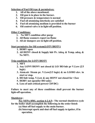 Selection of Fuel Oil type & permissives:
1. All of the above mentioned.
2. Oil gun is in place in the burner.
3. Oil pressure & temperature is normal
4. Fuel oil atomizing interlocks are satisfied
5. Fuel oil atomizing medium is provided to the burner
6. Oil control valve is in light-off position.
Other Conditions:
1. No MFT condition after purge
2. All flame scanners report no flame
3. All air dampers are in light-off position.
Start permissive for Oil system(LOTV/HOTV)
1. HORV open
2. All HONV closed & Supply hdr Pr. Adeq. & Temp. adeq. &
No MFT.
Trip conditions for LOTV/HOTV
1. MFT
2. Any LONV/HONV not closed & LO/ HO hdr pr V.Low (2/3
logic)
3. Atom.air /Steam pr. V.Low(2/3 logic) & no LO/HO elev. in
start or stop.
4. HO hdr temp. V.Low & any HONV not closed for >2sec
5. HORV not open(for HO only)
6. Loss of unit critical power(+24VDC)
Failure to meet any of these conditions shall prevent the burner
light-off operation.
Shutdown:-
Per NFPA 8501, section 6-2.4.5:- The normal shutdown cycle
for the boiler shall accomplish the following in the order listed:
(a) Shut off fuel supply to the main burner.
(b) Interrupt spark and shut off fuel supply to igniter, if in
operation.
 
