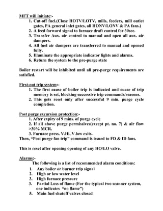 MFT will initiate:-
1. Cut-off fuel.(Close HOTV/LOTV, mills, feeders, mill outlet
gates, PA general inlet gates, all HONV/LONV & PA fans.)
2. A feed forward signal to furnace draft control for 30sec.
3. Transfer Aux. air control to manual and open all aux. air
dampers.
4. All fuel air dampers are transferred to manual and opened
fully.
5. Illuminate the appropriate indicator lights and alarms.
6. Return the system to the pre-purge state
Boiler restart will be inhibited until all pre-purge requirements are
satisfied.
First-out trip system:-
1. The first cause of boiler trip is indicated and cuase of trip
memory is set, blocking successive trip commands/reasons.
2. This gets reset only after successful 9 min. purge cycle
completion.
Post purge excursion protection:-
1. After expiry of 9 mins. of purge cycle
2. If all above purge permissives(except pt. no. 7) & air flow
>30% MCR.
3. Furnace press. V.Hi, V.low exits.
Then, “Post purge fan trip” command is issued to FD & ID fans.
This is reset after opening opening of any HO/LO valve.
Alarms:-
The following is a list of recommended alarm conditions:
1. Any boiler or burner trip signal
2. High or low water level
3. High furnace pressure
3. Partial Loss of flame (For the typical two scanner system,
one indicates “no flame”)
5. Main fuel shutoff valves closed
 