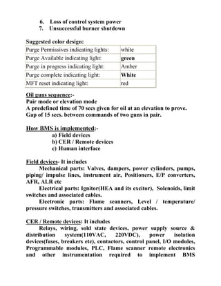 6. Loss of control system power
7. Unsuccessful burner shutdown
Suggested color design:
Oil guns sequence:-
Pair mode or elevation mode
A predefined time of 70 secs given for oil at an elevation to prove.
Gap of 15 secs. between commands of two guns in pair.
How BMS is implemented:-
a) Field devices
b) CER / Remote devices
c) Human interface
Field devices- It includes
Mechanical parts: Valves, dampers, power cylinders, pumps,
piping/ impulse lines, instrument air, Positioners, E/P converters,
AFR, ALR etc
Electrical parts: Ignitor(HEA and its excitor), Solenoids, limit
switches and associated cables.
Electronic parts: Flame scanners, Level / temperature/
pressure switches, transmitters and associated cables.
CER / Remote devices: It includes
Relays, wiring, sold state devices, power supply source &
distribution system(110VAC, 220VDC), power isolation
devices(fuses, breakers etc), contactors, control panel, I/O modules,
Programmable modules, PLC, Flame scanner remote electronics
and other instrumentation required to implement BMS
Purge Permissives indicating lights: white
Purge Available indicating light: green
Purge in progress indicating light: Amber
Purge complete indicating light: White
MFT reset indicating light: red
 