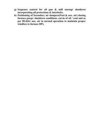 g) Sequence control for oil gun & mill startup/ shutdown
incorporating all protections & interlocks.
h) Positioning of Secondary air dampers(Fuel & aux. air) during
furnace purge/ shutdown conditions, cut-in of oil / coal and as
per BLI(for aux. air in normal operation to maintain proper
windbox to furnace DP).
 