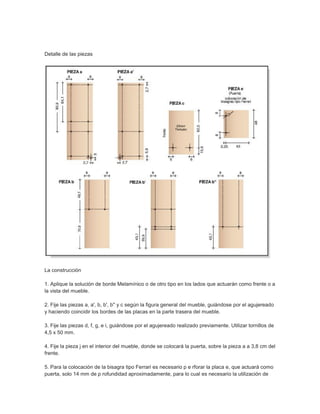 Detalle de las piezas
La construcción
1. Aplique la solución de borde Melamínico o de otro tipo en los lados que actuarán como frente o a
la vista del mueble.
2. Fije las piezas a, a', b, b', b'' y c según la figura general del mueble, guiándose por el agujereado
y haciendo coincidir los bordes de las placas en la parte trasera del mueble.
3. Fije las piezas d, f, g, e i, guiándose por el agujereado realizado previamente. Utilizar tornillos de
4,5 x 50 mm.
4. Fije la pieza j en el interior del mueble, donde se colocará la puerta, sobre la pieza a a 3,8 cm del
frente.
5. Para la colocación de la bisagra tipo Ferrari es necesario p e rforar la placa e, que actuará como
puerta, solo 14 mm de p rofundidad aproximadamente, para lo cual es necesario la utilización de
 