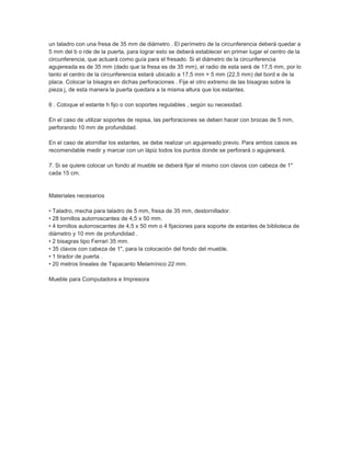un taladro con una fresa de 35 mm de diámetro . El perímetro de la circunferencia deberá quedar a
5 mm del b o rde de la puerta, para lograr esto se deberá establecer en primer lugar el centro de la
circunferencia, que actuará como guía para el fresado. Si el diámetro de la circunferencia
agujereada es de 35 mm (dado que la fresa es de 35 mm), el radio de esta será de 17,5 mm, por lo
tanto el centro de la circunferencia estará ubicado a 17,5 mm + 5 mm (22,5 mm) del bord e de la
placa. Colocar la bisagra en dichas perforaciones . Fije el otro extremo de las bisagras sobre la
pieza j, de esta manera la puerta quedara a la misma altura que los estantes.
6 . Coloque el estante h fijo o con soportes regulables , según su necesidad.
En el caso de utilizar soportes de repisa, las perforaciones se deben hacer con brocas de 5 mm,
perforando 10 mm de profundidad.
En el caso de atornillar los estantes, se debe realizar un agujereado previo. Para ambos casos es
recomendable medir y marcar con un lápiz todos los puntos donde se perforará o agujereará.
7. Si se quiere colocar un fondo al mueble se deberá fijar el mismo con clavos con cabeza de 1"
cada 15 cm.
Materiales necesarios
• Taladro, mecha para taladro de 5 mm, fresa de 35 mm, destornillador.
• 28 tornillos autorroscantes de 4,5 x 50 mm.
• 4 tornillos autorroscantes de 4,5 x 50 mm o 4 fijaciones para soporte de estantes de biblioteca de
diámetro y 10 mm de profundidad .
• 2 bisagras tipo Ferrari 35 mm.
• 35 clavos con cabeza de 1", para la colocación del fondo del mueble.
• 1 tirador de puerta .
• 20 metros lineales de Tapacanto Melamínico 22 mm.
Mueble para Computadora e Impresora
 