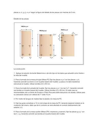 placas a, a', g, g', e y e' según la figura del detalle de las piezas con mechas de 5 mm.
Detalle de las piezas
La construcción
1 . Aplique la solución de borde Melamínico o de otro tipo en los lados que actuarán como frente o
la vista del mueble.
2. Para el armado de la mesa principal (Mesa PC) fijar las placas a y a' con las placas c y b,
haciendo coincidir sus bord e s en la parte trasera del mueble. La placa c le dará resistencia
estructural al mueble. Utilizar tornillos 4,5 x 50 mm.
3. Para el armado de la alzada del mueble, fijar las placas e y e ' con las f y f ', haciendo coincidir
sus bordes en la parte trasera del mueble. Utilizar tornillos 4,5 x 50 mm. En este caso es
recomendable usar un fondo de Ecoplus o Fibro Plus para darle estructura a la alzada. Utilizar para
su colocación clavos con cabeza de 1" cada 15 cm.
4. Por medio de tarugos de madera fijar la alzada a la mesa de PC.
5. Fijar las guías corredizas a 12 cm de la tapa de la mesa de PC, teniendo especial cuidado en la
nivelación del mismo, dado que de lo contrario se verá afectado el correcto deslizamiento del
estante ( d ).
6. Para el armado de la mesa auxiliar (Mesa CPU, impresora y scanner), fijar las placas g y g ' con
las h, i y j, haciendo coincidir sus bordes en la parte trasera del mueble.
 