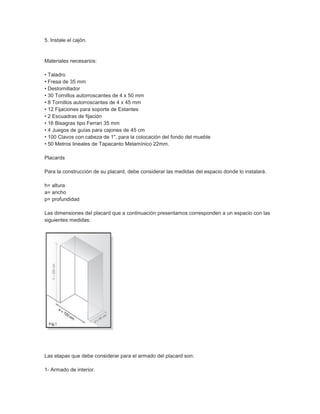 5. Instale el cajón.
Materiales necesarios:
• Taladro
• Fresa de 35 mm
• Destornillador
• 30 Tornillos autorroscantes de 4 x 50 mm
• 8 Tornillos autorroscantes de 4 x 45 mm
• 12 Fijaciones para soporte de Estantes
• 2 Escuadras de fijación
• 16 Bisagras tipo Ferrari 35 mm
• 4 Juegos de guías para cajones de 45 cm
• 100 Clavos con cabeza de 1", para la colocación del fondo del mueble
• 50 Metros lineales de Tapacanto Melamínico 22mm.
Placards
Para la construcción de su placard, debe considerar las medidas del espacio donde lo instalará.
h= altura
a= ancho
p= profundidad
Las dimensiones del placard que a continuación presentamos corresponden a un espacio con las
siguientes medidas:
Las etapas que debe considerar para el armado del placard son:
1- Armado de interior.
 